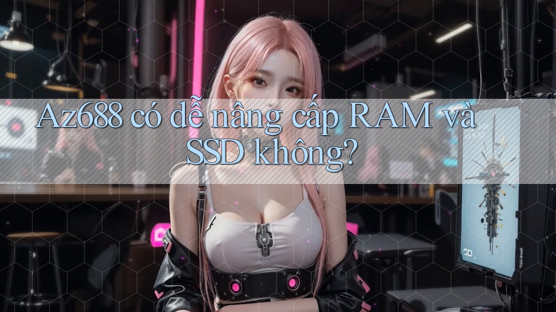 Az688 có dễ nâng cấp RAM và SSD không? Az688 có dễ nâng cấp RAM và SSD không?