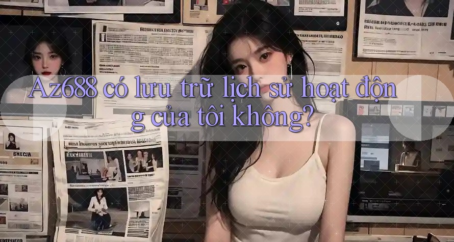 Az688 có lưu trữ lịch sử hoạt động của tôi không? Az688 có lưu trữ lịch sử hoạt động của tôi không?