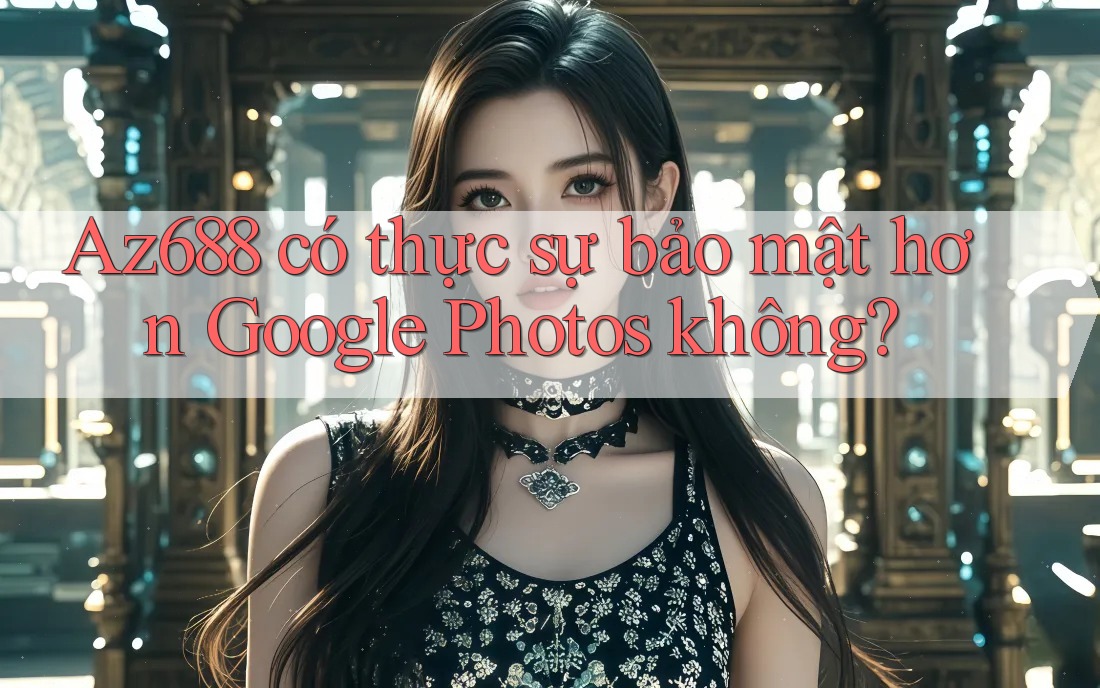 Az688 có thực sự bảo mật hơn Google Photos không? Az688 có thực sự bảo mật hơn Google Photos không?