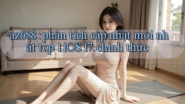 az688 phân tích cập nhật mới nhất top 1 iOS 17 chính thức