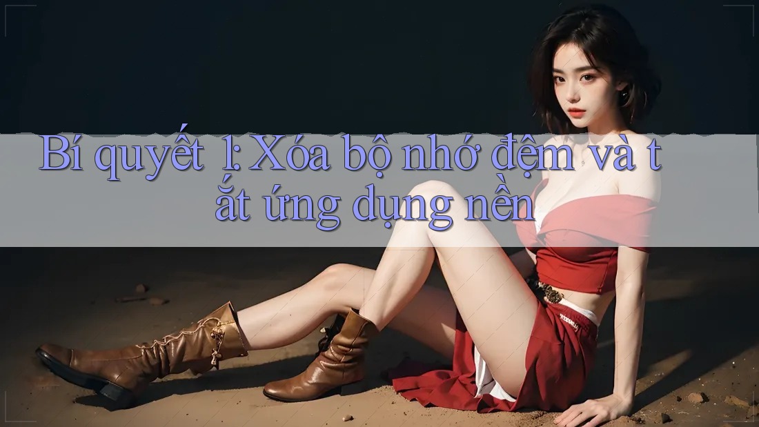 Bí quyết 1: Xóa bộ nhớ đệm và tắt ứng dụng nền Bí quyết 1: Xóa bộ nhớ đệm và tắt ứng dụng nền