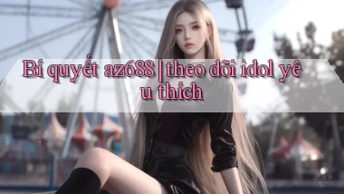 Bí quyết az688 theo dõi idol yêu thích