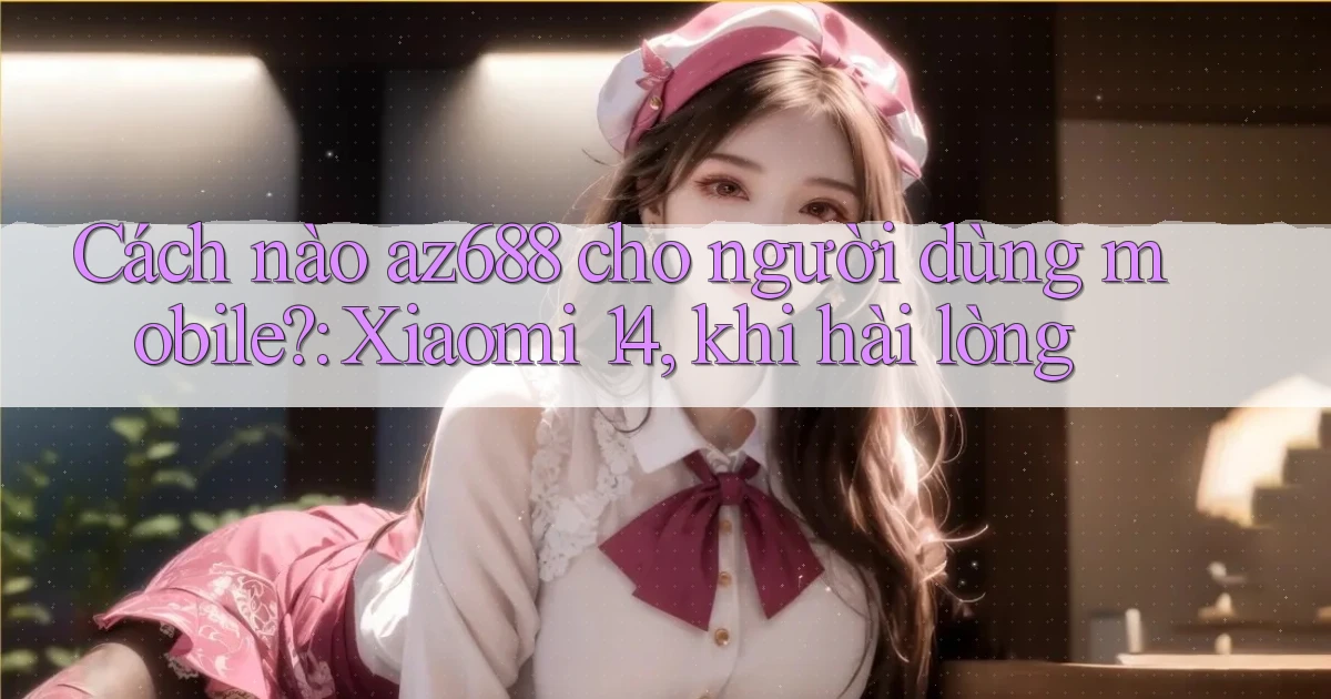 Cách nào az688 cho người dùng mobile Xiaomi 14, khi hài lòng