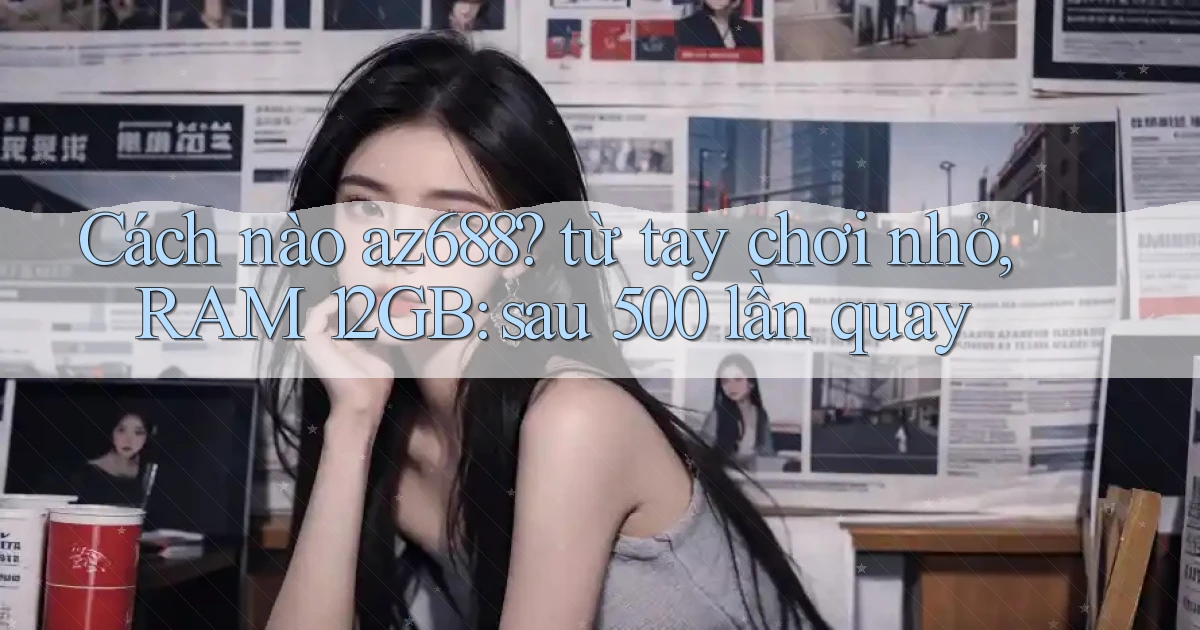 Cách nào az688 từ tay chơi nhỏ, RAM 12GB sau 500 lần quay