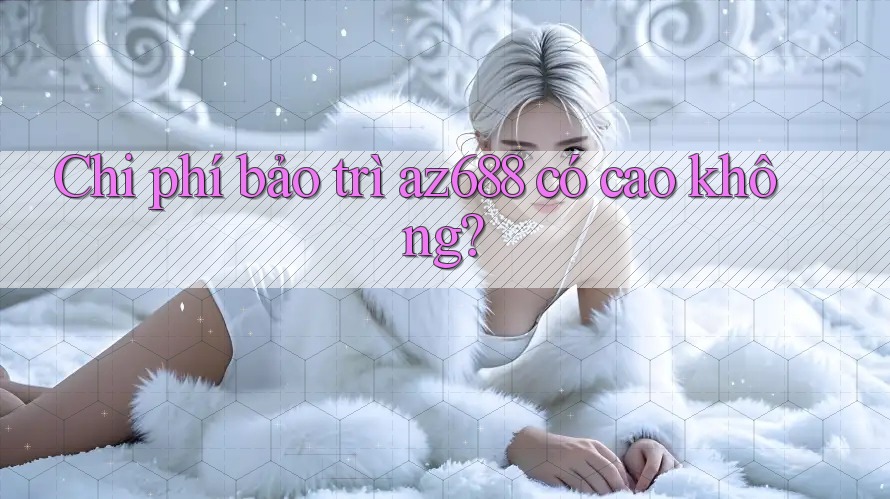 Chi phí bảo trì az688 có cao không? Chi phí bảo trì az688 có cao không?