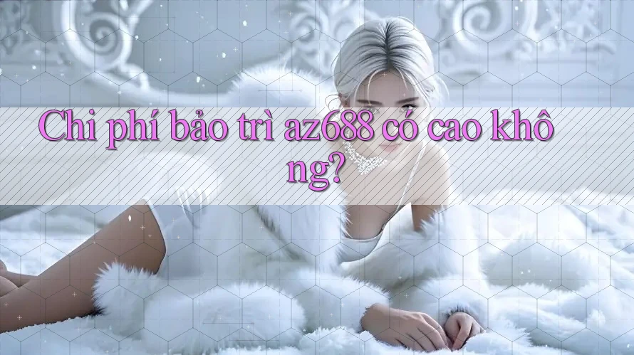 Chi phí bảo trì az688 có cao không? Chi phí bảo trì az688 có cao không?