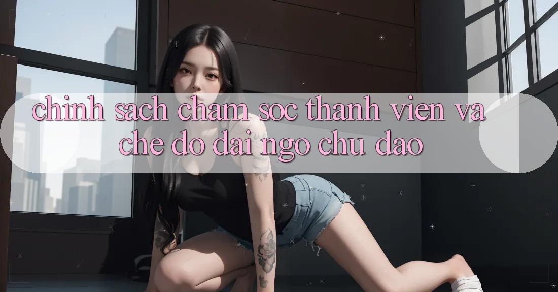 Chính Sách Chăm Sóc Thành viên Và Chế Độ Đãi Ngộ Chu Đáo Chính Sách Chăm Sóc Thành viên Và Chế Độ Đãi Ngộ Chu Đáo