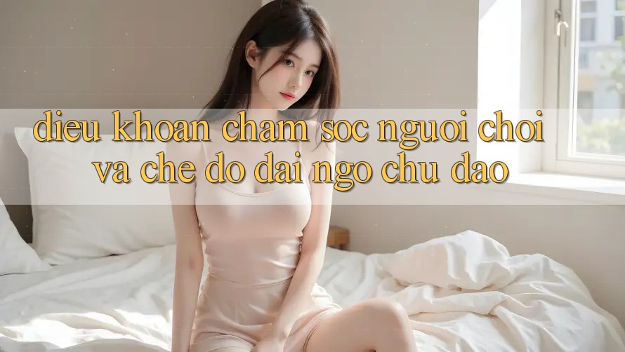 Điều khoản Chăm Sóc Người chơi Và Chế Độ Đãi Ngộ Chu Đáo Điều khoản Chăm Sóc Người chơi Và Chế Độ Đãi Ngộ Chu Đáo