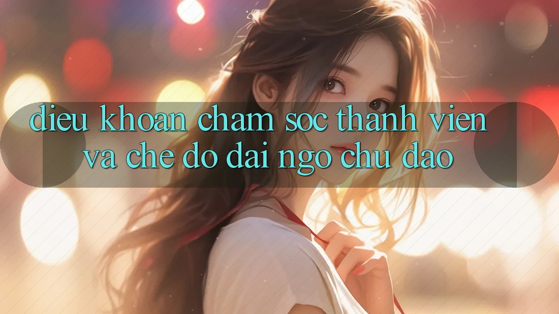Điều khoản Chăm Sóc Thành viên Và Chế Độ Đãi Ngộ Chu Đáo Điều khoản Chăm Sóc Thành viên Và Chế Độ Đãi Ngộ Chu Đáo