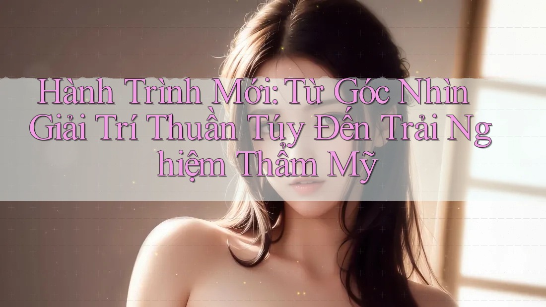 Hành Trình Mới: Từ Góc Nhìn Giải Trí Thuần Túy Đến Trải Nghiệm Thẩm Mỹ Hành Trình Mới: Từ Góc Nhìn Giải Trí Thuần Túy Đến Trải Nghiệm Thẩm Mỹ