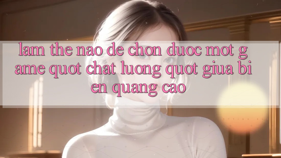 Làm Thế Nào Để Chọn Được Một Game " Chất Lượng" Giữa Biển Quảng Cáo?