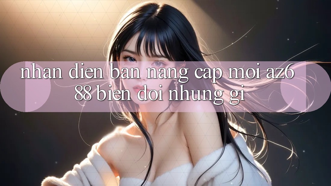 Nhận Diện Bản Nâng Cấp Mới: az688 Biến đổi Những Gì?