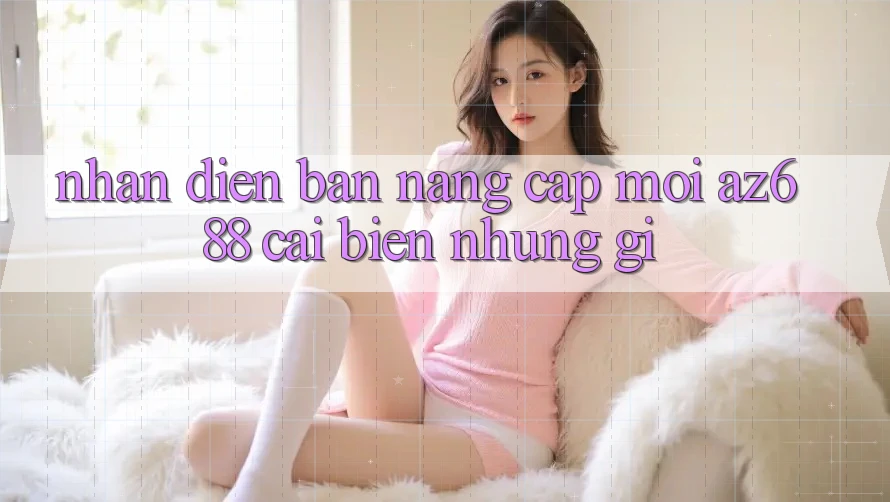 Nhận Diện Bản Nâng Cấp Mới: az688 Cải biến Những Gì? Nhận Diện Bản Nâng Cấp Mới: az688 Cải biến Những Gì?