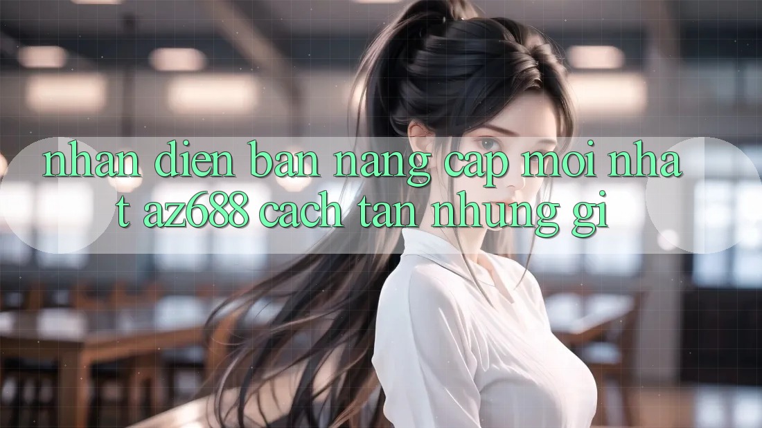 Nhận Diện Bản Nâng Cấp Mới nhất: az688 Cách tân Những Gì? Nhận Diện Bản Nâng Cấp Mới nhất: az688 Cách tân Những Gì?