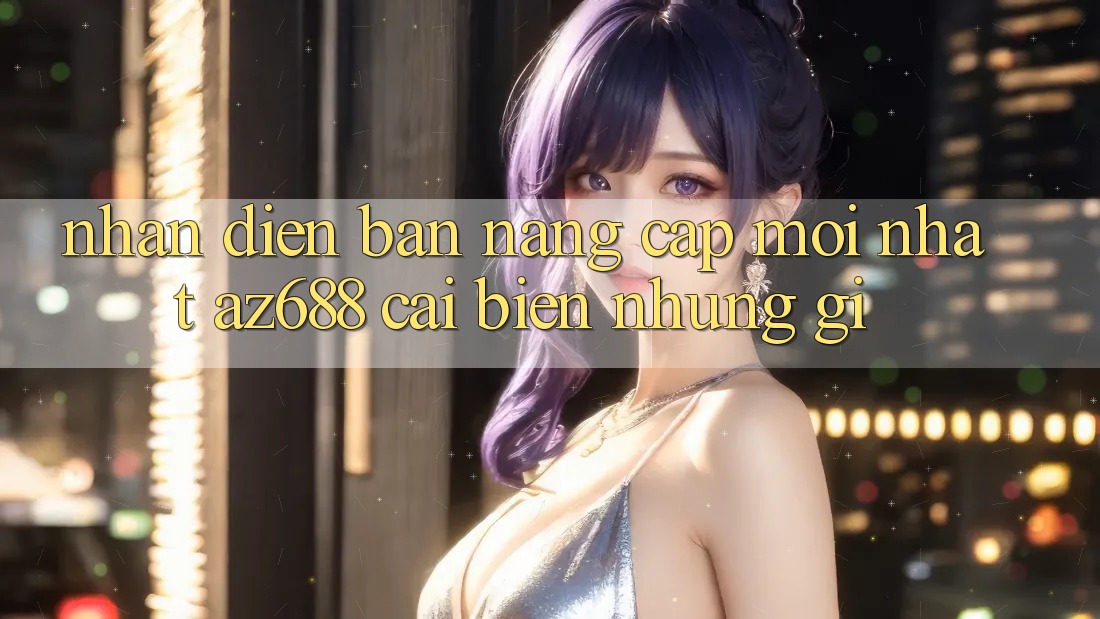 Nhận Diện Bản Nâng Cấp Mới nhất: az688 Cải biến Những Gì? Nhận Diện Bản Nâng Cấp Mới nhất: az688 Cải biến Những Gì?
