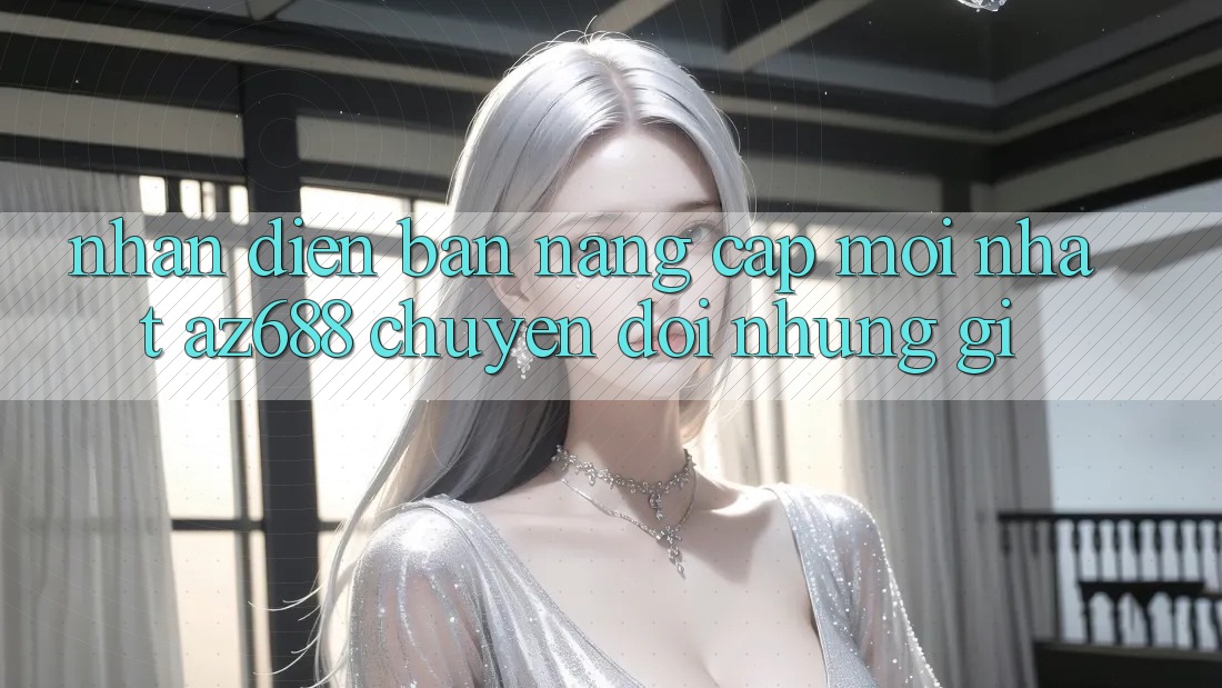 Nhận Diện Bản Nâng Cấp Mới nhất: az688 Chuyển đổi Những Gì? Nhận Diện Bản Nâng Cấp Mới nhất: az688 Chuyển đổi Những Gì?
