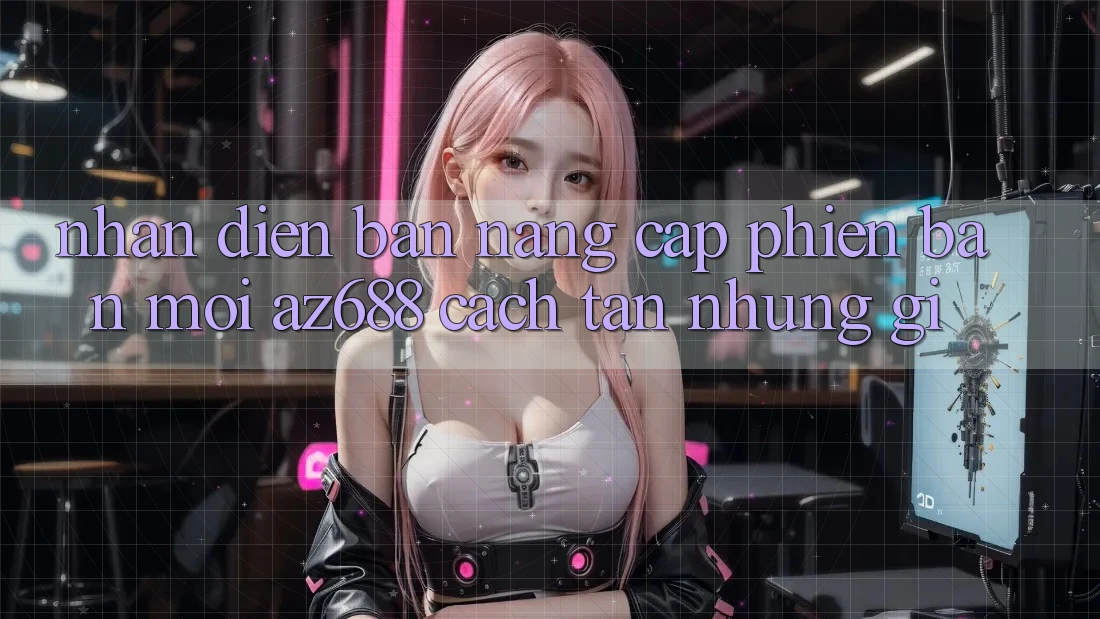 Nhận Diện Bản Nâng Cấp Phiên bản mới: az688 Cách tân Những Gì? Nhận Diện Bản Nâng Cấp Phiên bản mới: az688 Cách tân Những Gì?
