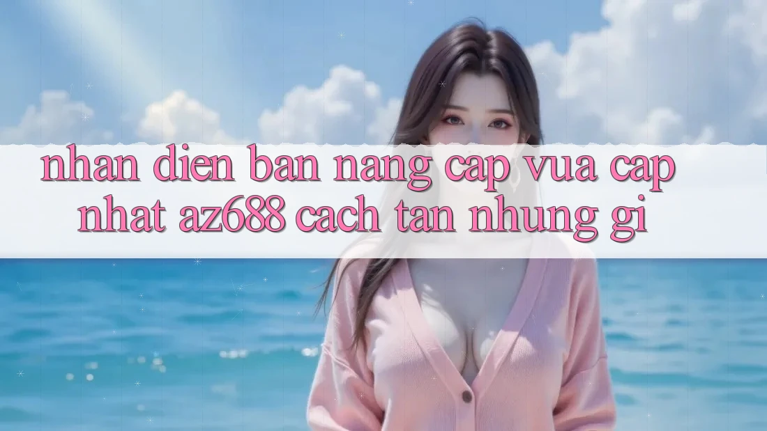 Nhận Diện Bản Nâng Cấp Vừa cập nhật: az688 Cách tân Những Gì? Nhận Diện Bản Nâng Cấp Vừa cập nhật: az688 Cách tân Những Gì?