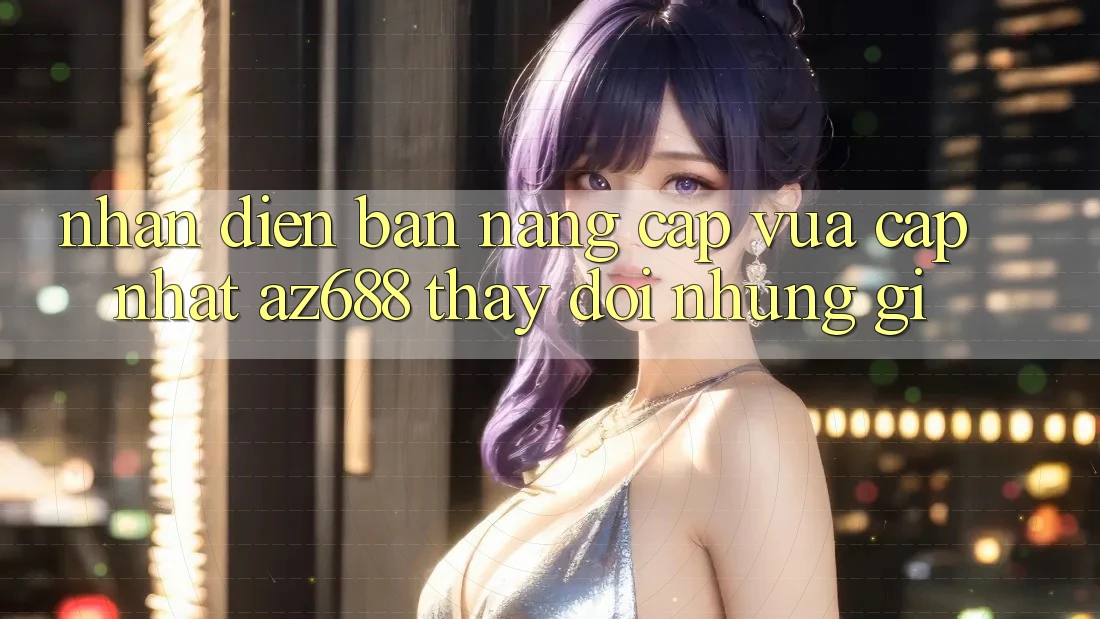 Nhận Diện Bản Nâng Cấp Vừa cập nhật: az688 Thay Đổi Những Gì? Nhận Diện Bản Nâng Cấp Vừa cập nhật: az688 Thay Đổi Những Gì?
