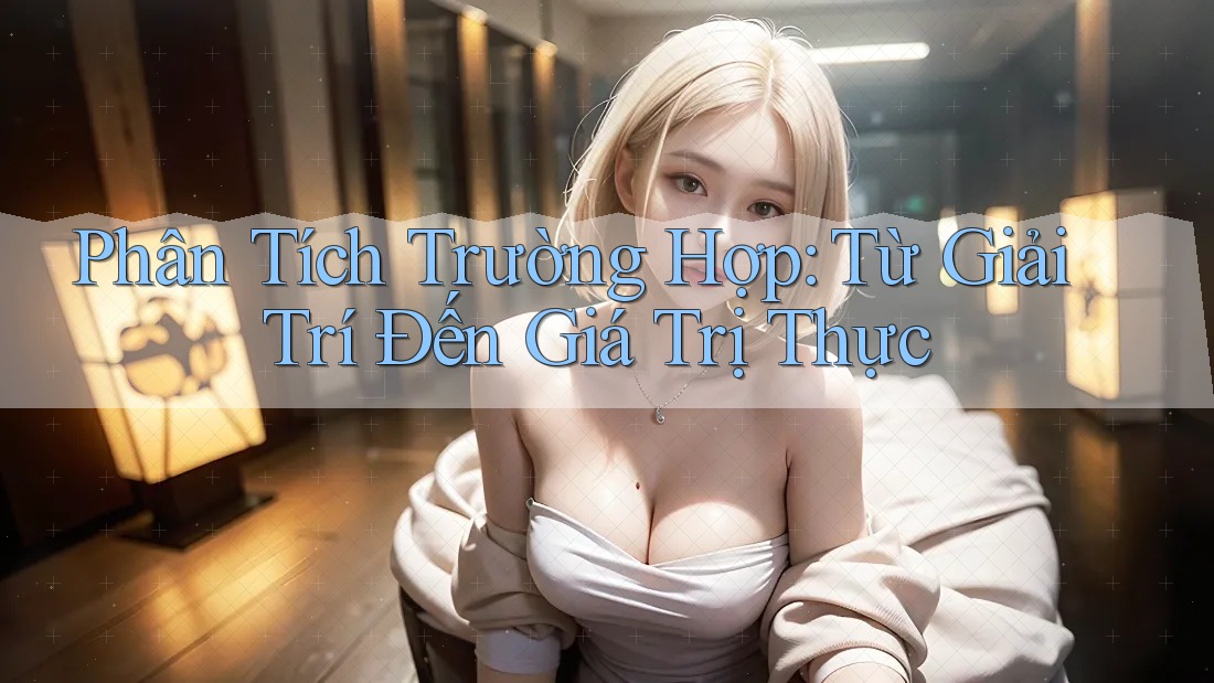 Phân Tích Trường Hợp: Từ Giải Trí Đến Giá Trị Thực