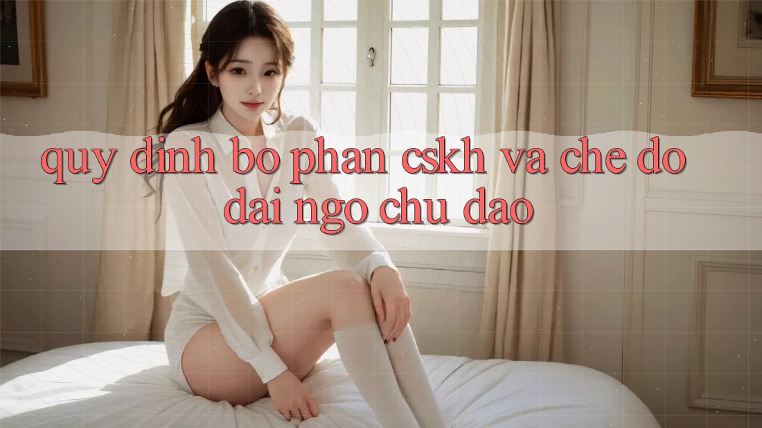 Quy định Bộ phận CSKH Và Chế Độ Đãi Ngộ Chu Đáo