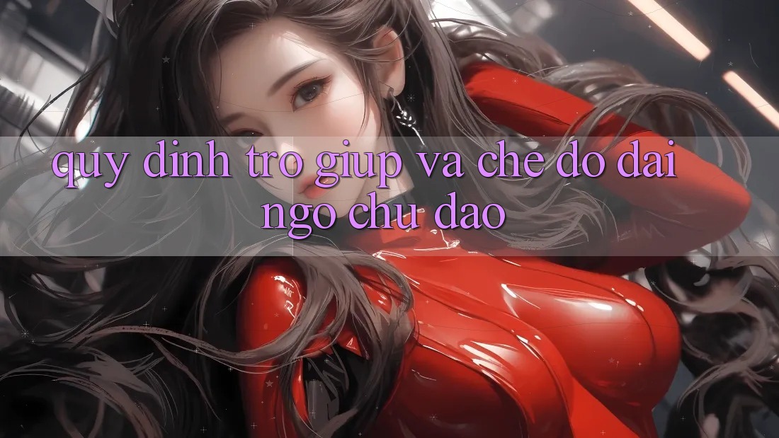Quy định Trợ giúp Và Chế Độ Đãi Ngộ Chu Đáo Quy định Trợ giúp Và Chế Độ Đãi Ngộ Chu Đáo