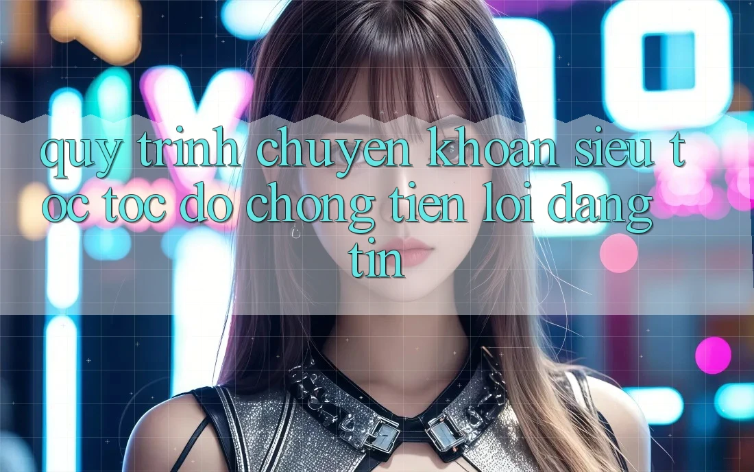 Quy Trình Chuyển khoản Siêu Tốc: Tốc độ Chóng – Tiện Lợi – Đáng tin