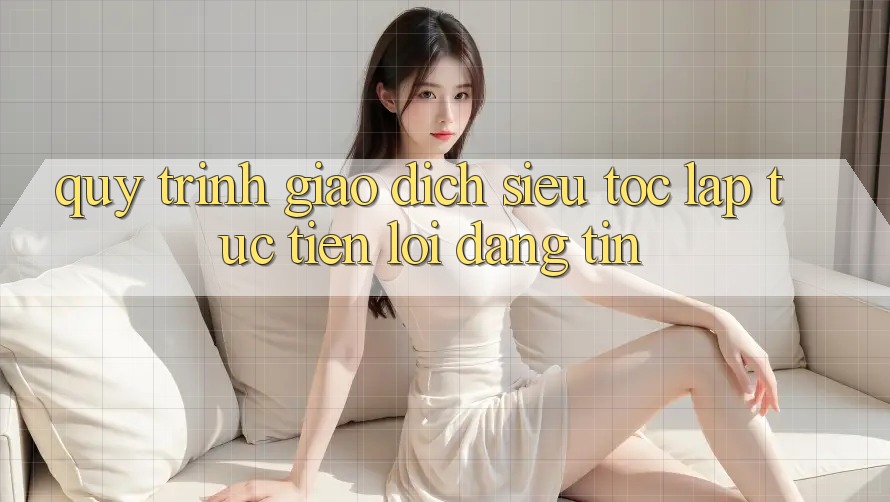 Quy Trình Giao dịch Siêu Tốc: Lập tức – Tiện Lợi – Đáng tin Quy Trình Giao dịch Siêu Tốc: Lập tức – Tiện Lợi – Đáng tin