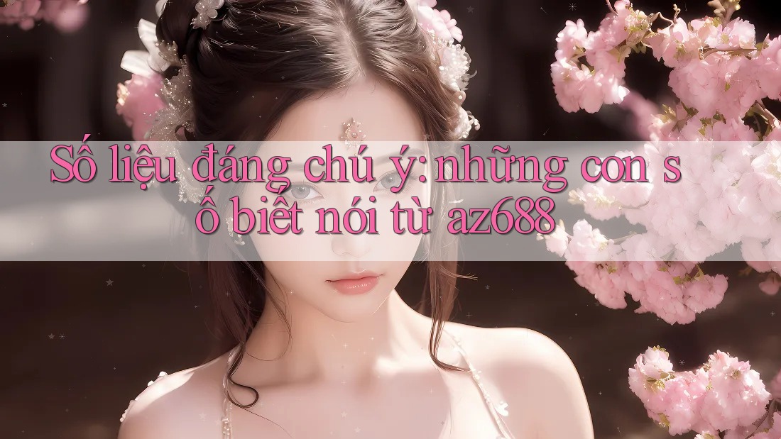 Số liệu đáng chú ý: những con số biết nói từ az688