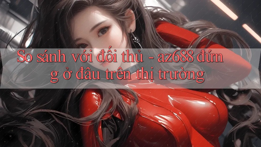 So sánh với đối thủ - az688 đứng ở đâu trên thị trường So sánh với đối thủ - az688 đứng ở đâu trên thị trường