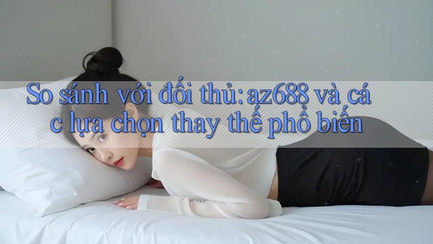 So sánh với đối thủ: az688 và các lựa chọn thay thế phổ biến So sánh với đối thủ: az688 và các lựa chọn thay thế phổ biến