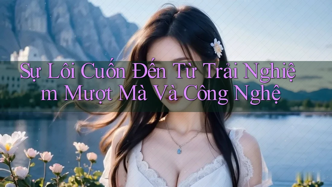 Sự Lôi Cuốn Đến Từ Trải Nghiệm Mượt Mà Và Công Nghệ Sự Lôi Cuốn Đến Từ Trải Nghiệm Mượt Mà Và Công Nghệ