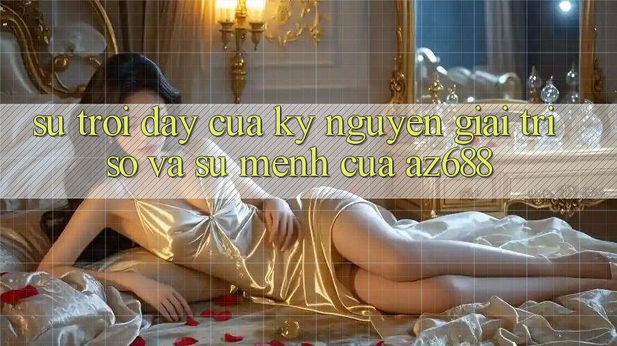 Sự Trỗi Dậy Của Kỷ Nguyên Giải Trí Số Và Sứ Mệnh Của az688