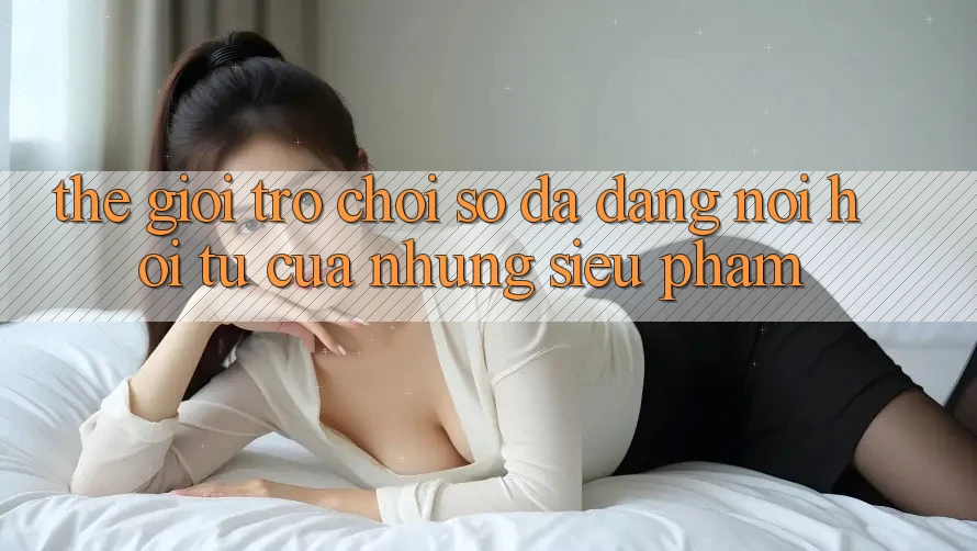 Thế Giới Trò chơi Số Đa Dạng: Nơi Hội Tụ Của Những Siêu Phẩm