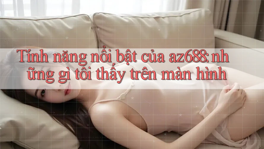 Tính năng nổi bật của az688: những gì tôi thấy trên màn hình Tính năng nổi bật của az688: những gì tôi thấy trên màn hình