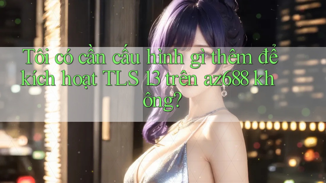 Tôi có cần cấu hình gì thêm để kích hoạt TLS 1. 3 trên az688 không? Tôi có cần cấu hình gì thêm để kích hoạt TLS 1. 3 trên az688 không?