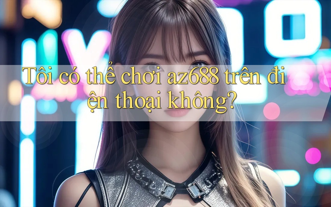 Tôi có thể chơi az688 trên điện thoại không? Tôi có thể chơi az688 trên điện thoại không?