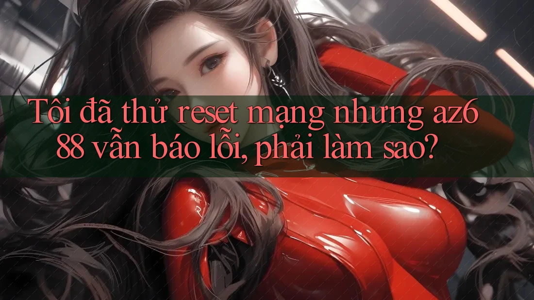 Tôi đã thử reset mạng nhưng az688 vẫn báo lỗi, phải làm sao? Tôi đã thử reset mạng nhưng az688 vẫn báo lỗi, phải làm sao?