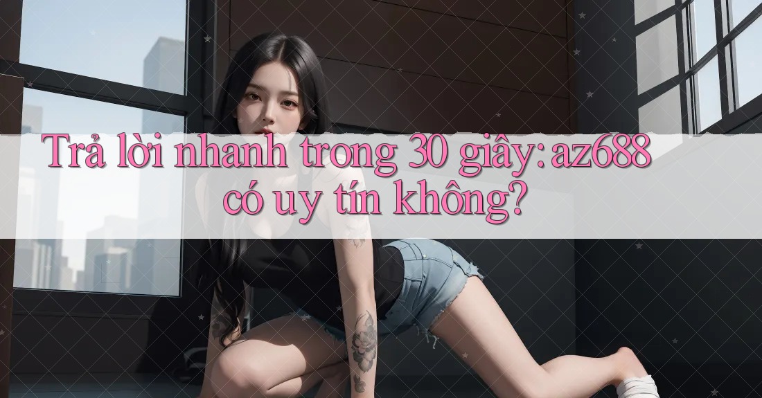 Trả lời nhanh trong 30 giây: az688 có uy tín không?