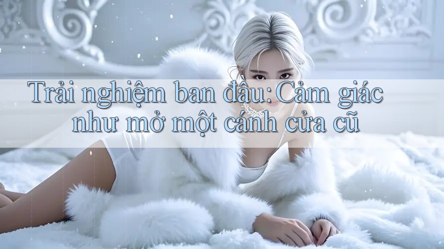 Trải nghiệm ban đầu: Cảm giác như mở một cánh cửa cũ Trải nghiệm ban đầu: Cảm giác như mở một cánh cửa cũ