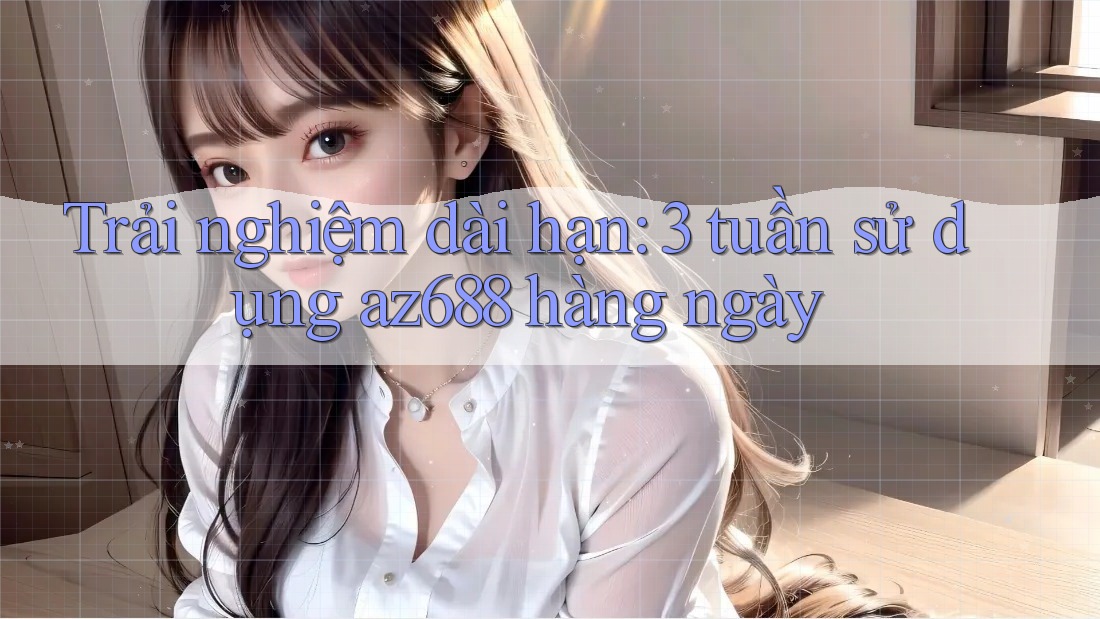 Trải nghiệm dài hạn: 3 tuần sử dụng az688 hàng ngày Trải nghiệm dài hạn: 3 tuần sử dụng az688 hàng ngày