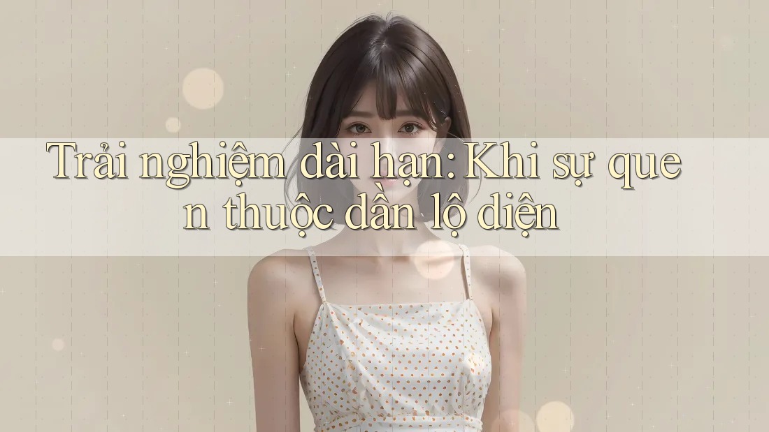 Trải nghiệm dài hạn: Khi sự quen thuộc dần lộ diện Trải nghiệm dài hạn: Khi sự quen thuộc dần lộ diện