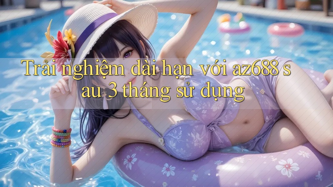Trải nghiệm dài hạn với az688 sau 3 tháng sử dụng Trải nghiệm dài hạn với az688 sau 3 tháng sử dụng