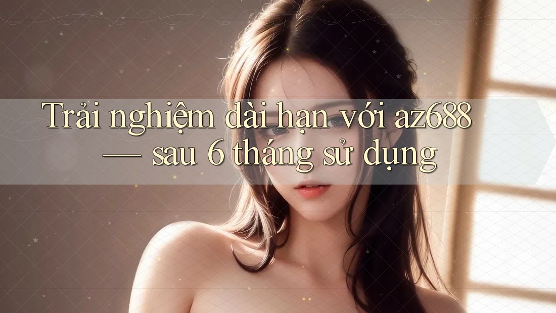 Trải nghiệm dài hạn với az688 — sau 6 tháng sử dụng Trải nghiệm dài hạn với az688 — sau 6 tháng sử dụng