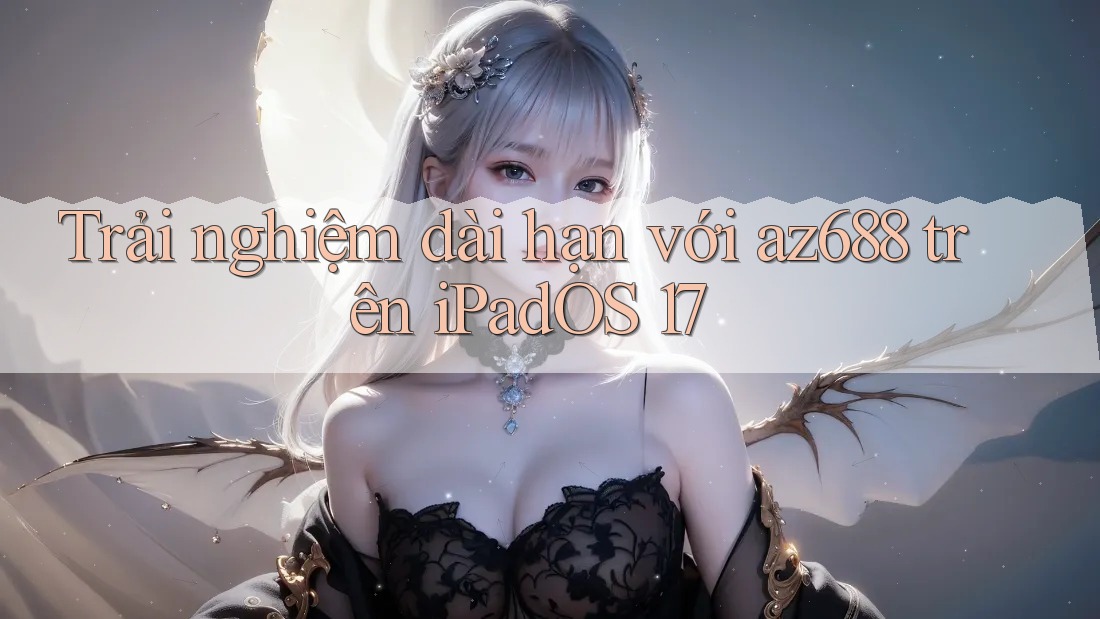 Trải nghiệm dài hạn với az688 trên iPadOS 17 Trải nghiệm dài hạn với az688 trên iPadOS 17