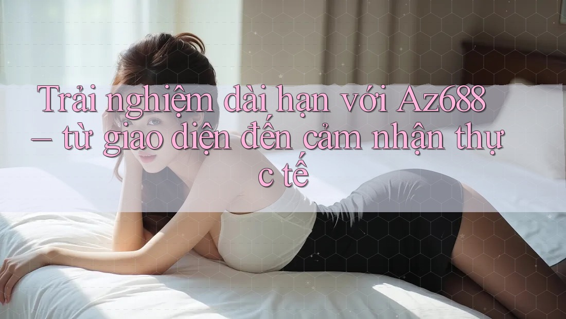 Trải nghiệm dài hạn với Az688 – từ giao diện đến cảm nhận thực tế Trải nghiệm dài hạn với Az688 – từ giao diện đến cảm nhận thực tế