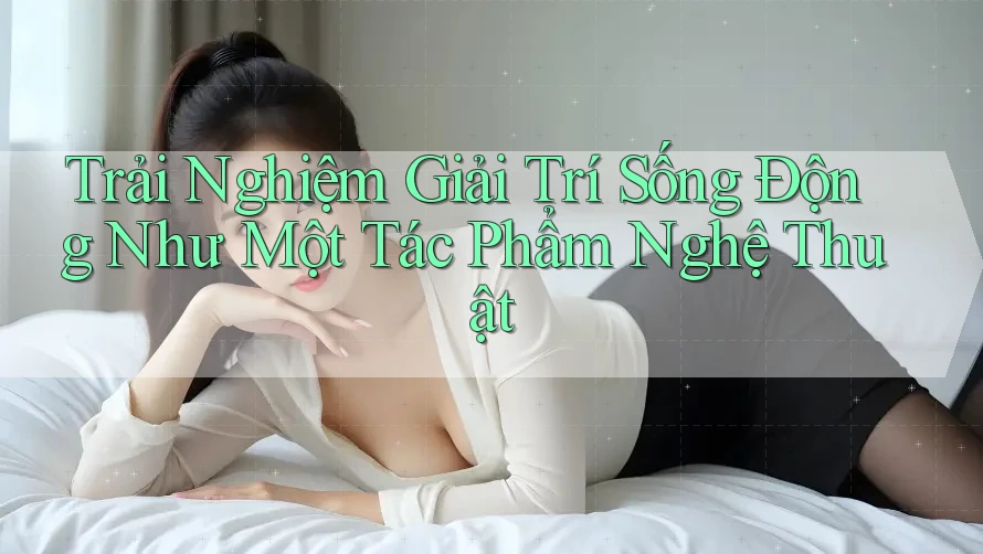 Trải Nghiệm Giải Trí Sống Động Như Một Tác Phẩm Nghệ Thuật Trải Nghiệm Giải Trí Sống Động Như Một Tác Phẩm Nghệ Thuật