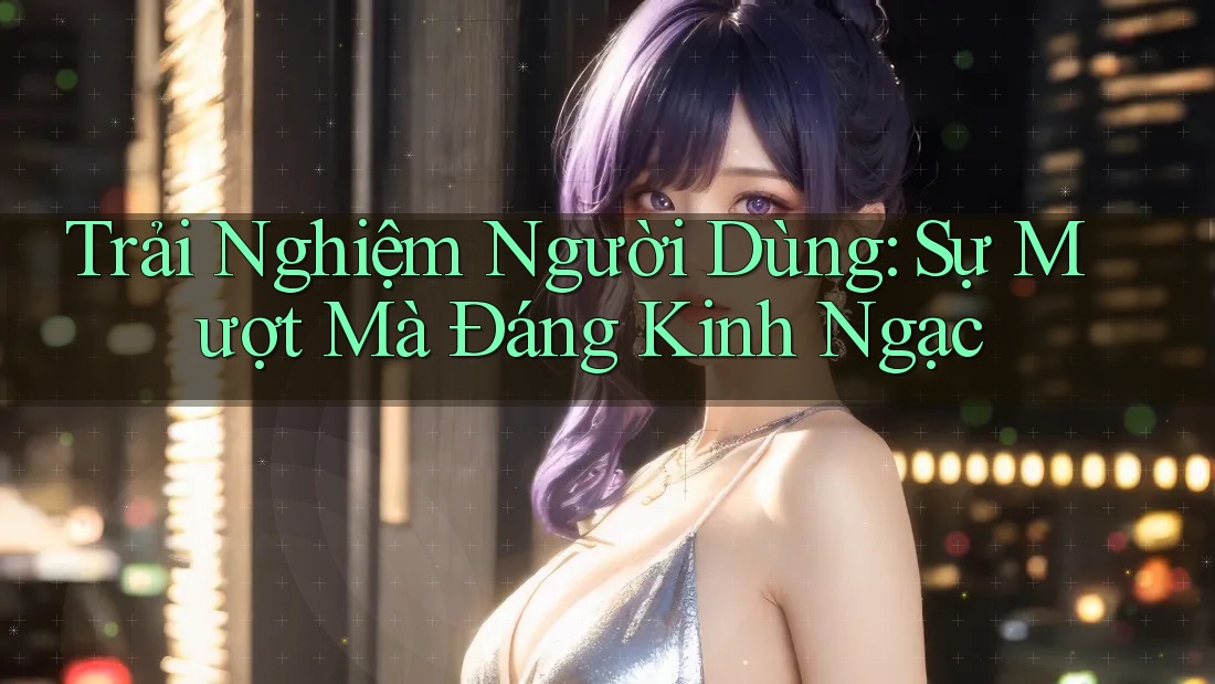 Trải Nghiệm Người Dùng: Sự Mượt Mà Đáng Kinh Ngạc Trải Nghiệm Người Dùng: Sự Mượt Mà Đáng Kinh Ngạc