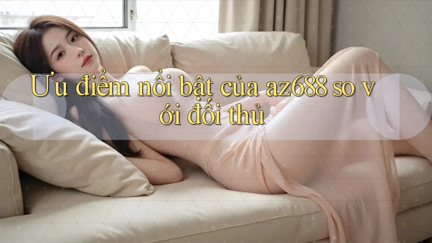 Ưu điểm nổi bật của az688 so với đối thủ Ưu điểm nổi bật của az688 so với đối thủ